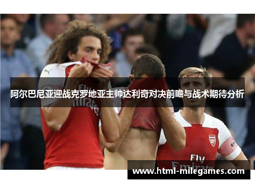 阿尔巴尼亚迎战克罗地亚主帅达利奇对决前瞻与战术期待分析 阿尔巴尼亚迎战克罗地亚主帅达利奇对决前瞻与战术期待分析